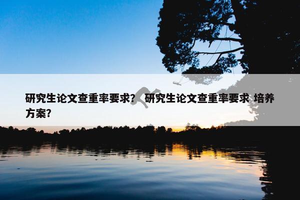 研究生论文查重率要求？ 研究生论文查重率要求 培养方案？