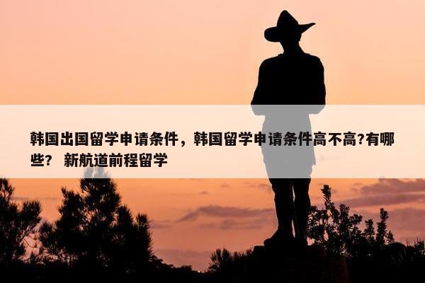 韩国出国留学申请条件，韩国留学申请条件高不高?有哪些?  新航道前程留学