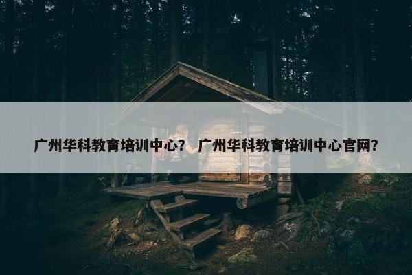 广州华科教育培训中心？ 广州华科教育培训中心官网？
