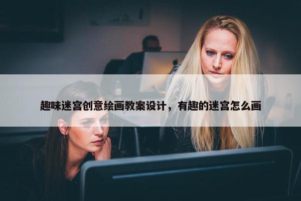 趣味迷宫创意绘画教案设计，有趣的迷宫怎么画