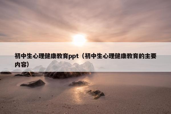初中生心理健康教育ppt（初中生心理健康教育的主要内容）