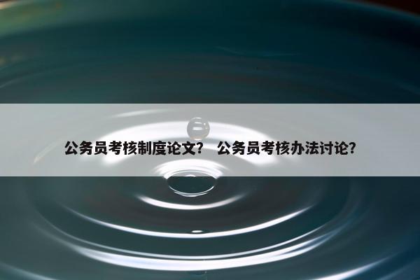 公务员考核制度论文？ 公务员考核办法讨论？