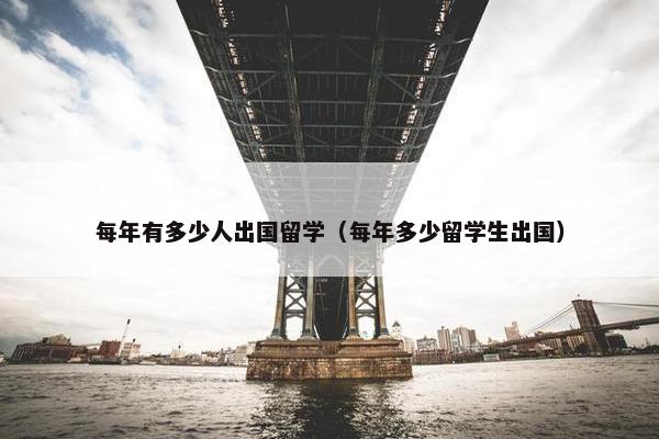 每年有多少人出国留学（每年多少留学生出国）