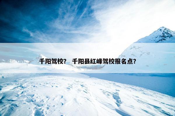 千阳驾校？ 千阳县红峰驾校报名点？