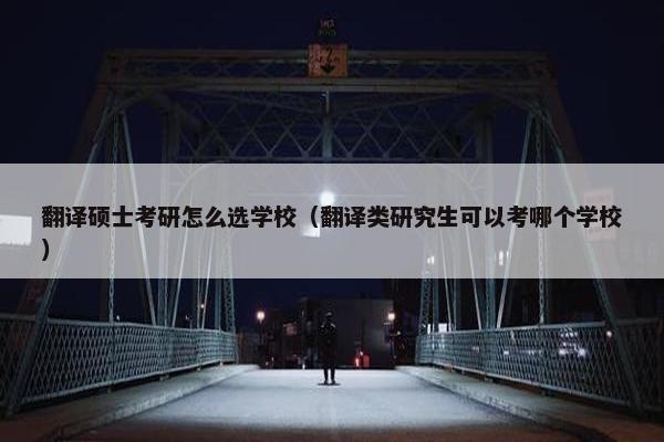翻译硕士考研怎么选学校（翻译类研究生可以考哪个学校）