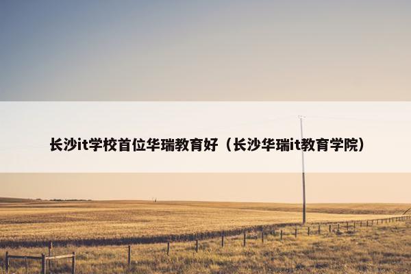 长沙it学校首位华瑞教育好（长沙华瑞it教育学院）