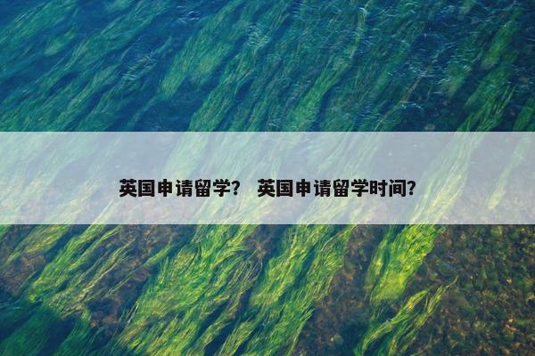 英国申请留学？ 英国申请留学时间？