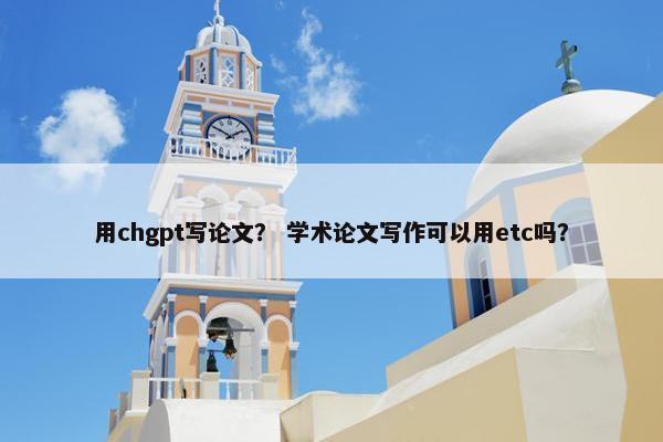用chgpt写论文？ 学术论文写作可以用etc吗？