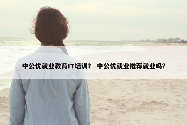 中公优就业教育IT培训？ 中公优就业推荐就业吗？