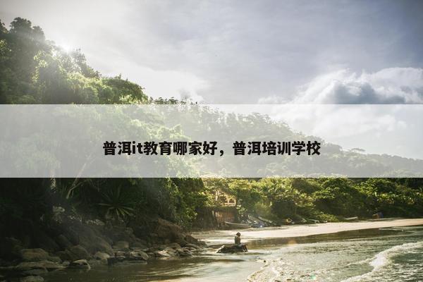 普洱it教育哪家好，普洱培训学校