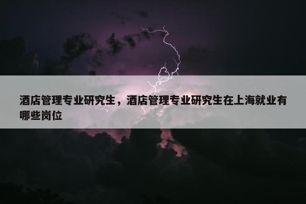 酒店管理专业研究生，酒店管理专业研究生在上海就业有哪些岗位