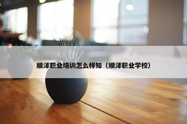 顺泽职业培训怎么样知（顺泽职业学校）