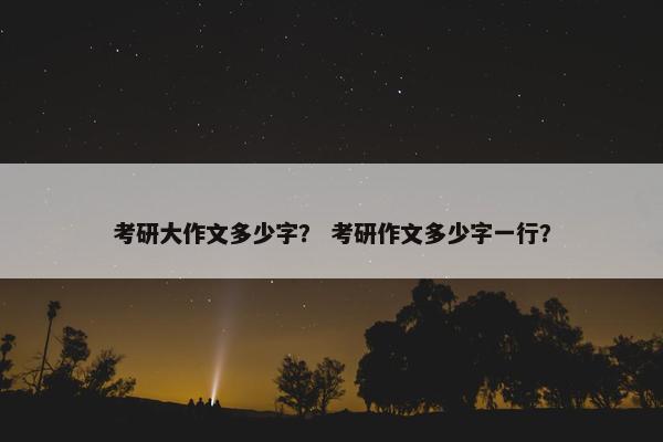 考研大作文多少字？ 考研作文多少字一行？