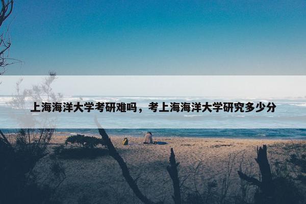 上海海洋大学考研难吗，考上海海洋大学研究多少分
