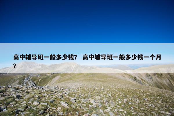 高中辅导班一般多少钱？ 高中辅导班一般多少钱一个月？
