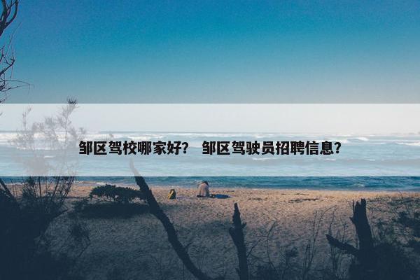 邹区驾校哪家好？ 邹区驾驶员招聘信息？
