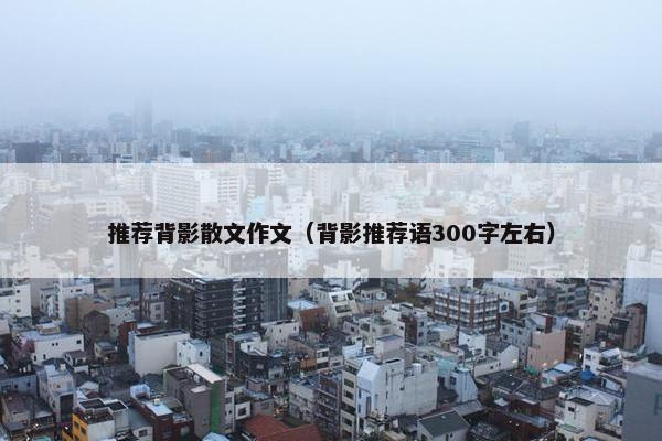 推荐背影散文作文（背影推荐语300字左右）