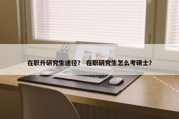 在职升研究生途径？ 在职研究生怎么考硕士？