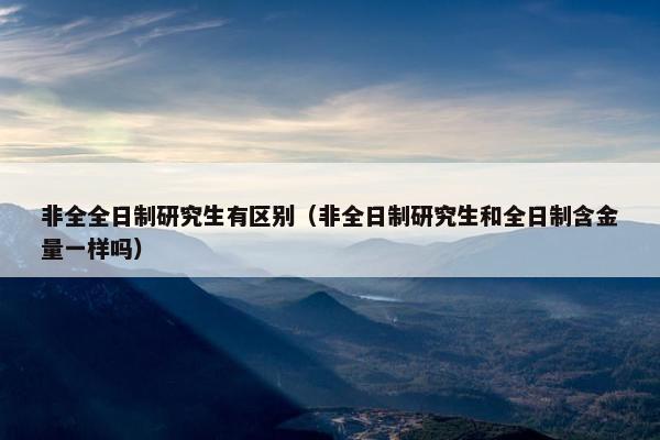 非全全日制研究生有区别（非全日制研究生和全日制含金量一样吗）