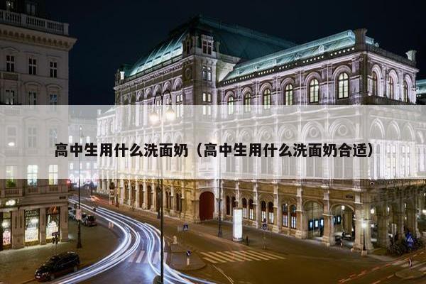 高中生用什么洗面奶（高中生用什么洗面奶合适）