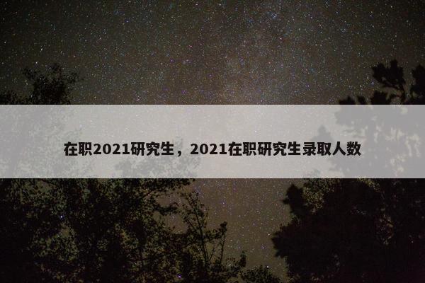 在职2021研究生，2021在职研究生录取人数