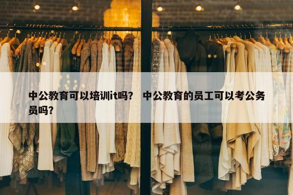 中公教育可以培训it吗？ 中公教育的员工可以考公务员吗？