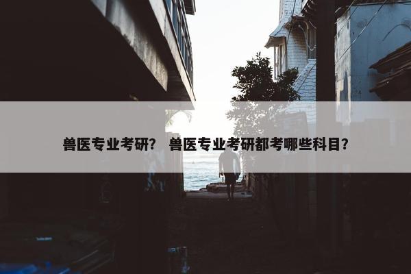 兽医专业考研？ 兽医专业考研都考哪些科目？