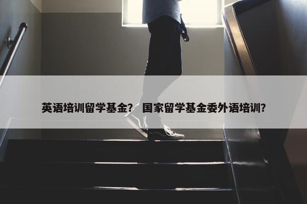 英语培训留学基金？ 国家留学基金委外语培训？