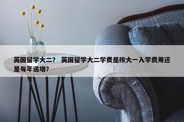 英国留学大二？ 英国留学大二学费是按大一入学费用还是每年递增？