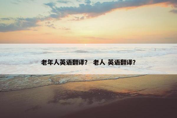 老年人英语翻译？ 老人 英语翻译？