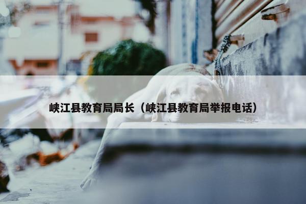 峡江县教育局局长（峡江县教育局举报电话）