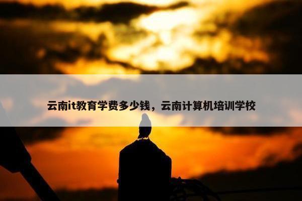 云南it教育学费多少钱，云南计算机培训学校