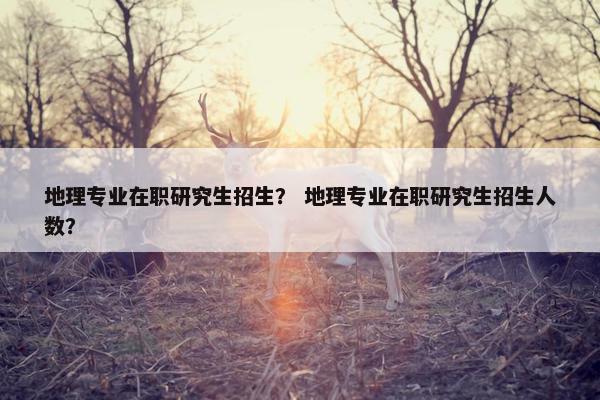 地理专业在职研究生招生？ 地理专业在职研究生招生人数？
