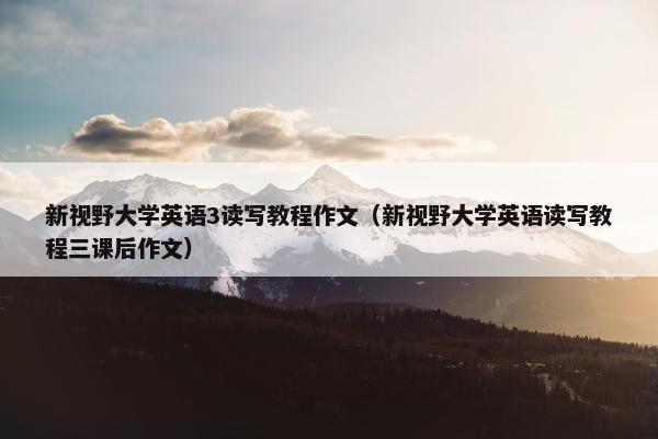 新视野大学英语3读写教程作文（新视野大学英语读写教程三课后作文）