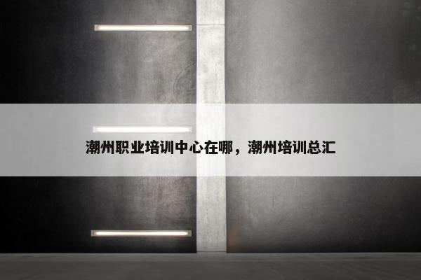 潮州职业培训中心在哪，潮州培训总汇