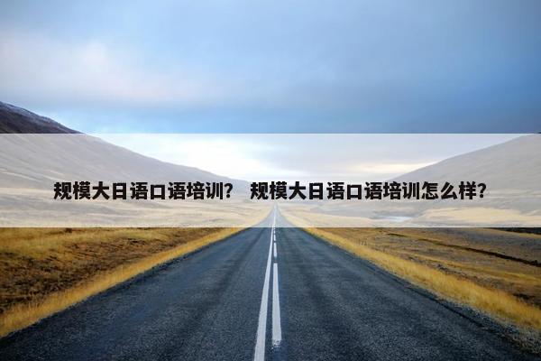 规模大日语口语培训？ 规模大日语口语培训怎么样？