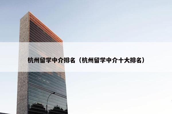 杭州留学中介排名（杭州留学中介十大排名）