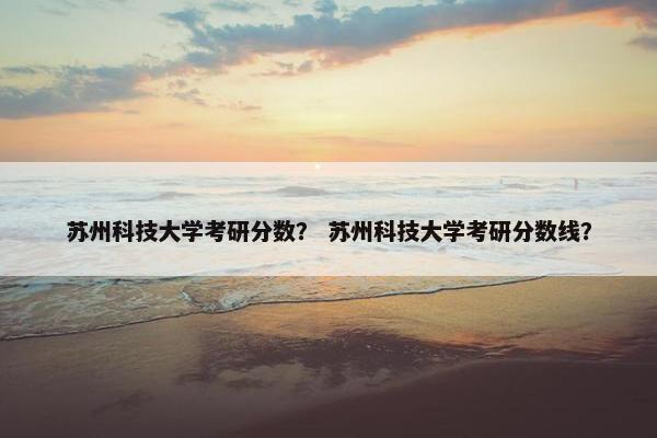 苏州科技大学考研分数？ 苏州科技大学考研分数线？