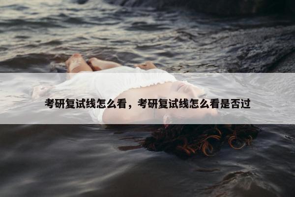 考研复试线怎么看，考研复试线怎么看是否过