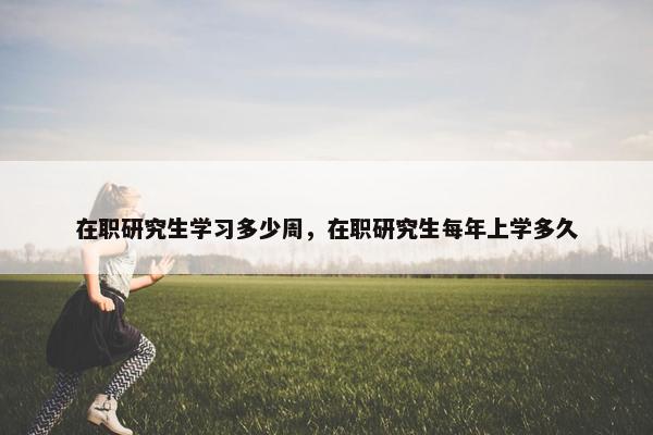 在职研究生学习多少周，在职研究生每年上学多久