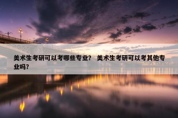 美术生考研可以考哪些专业？ 美术生考研可以考其他专业吗？