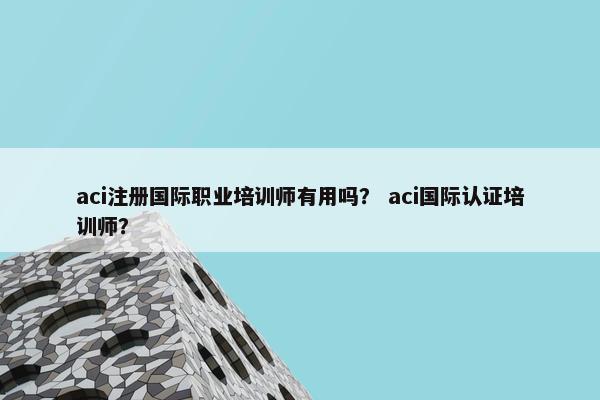 aci注册国际职业培训师有用吗？ aci国际认证培训师？
