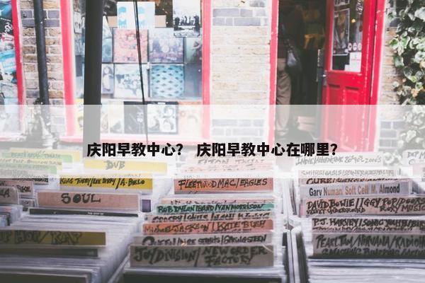 庆阳早教中心？ 庆阳早教中心在哪里？