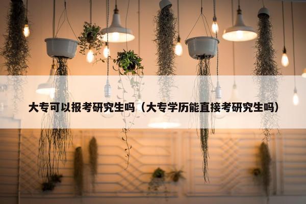 大专可以报考研究生吗（大专学历能直接考研究生吗）