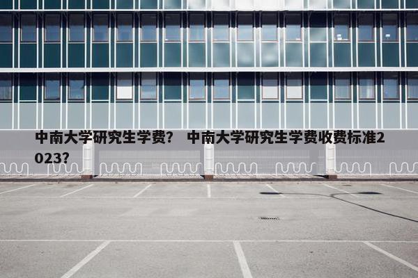 中南大学研究生学费？ 中南大学研究生学费收费标准2023？