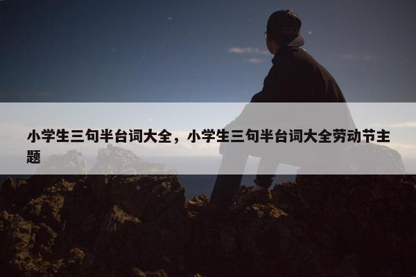 小学生三句半台词大全，小学生三句半台词大全劳动节主题