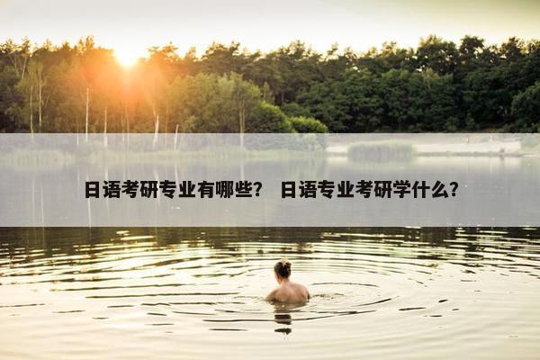 日语考研专业有哪些？ 日语专业考研学什么？
