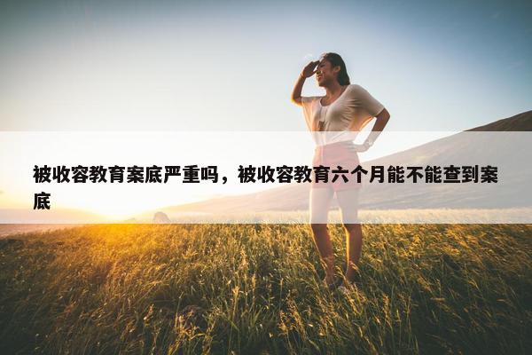 被收容教育案底严重吗，被收容教育六个月能不能查到案底