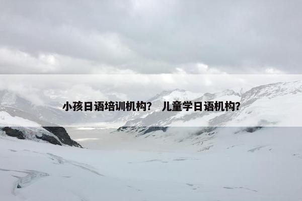 小孩日语培训机构？ 儿童学日语机构？
