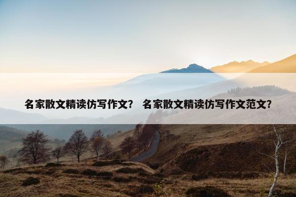 名家散文精读仿写作文？ 名家散文精读仿写作文范文？